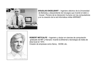 DOUGLAS ENGELBART – Ingeniero eléctrico de la Universidad
de Berkeley y descendiente de noruegos que inventó el ratón o
„mouse‟. Pionero de la interacción humana con las computadoras
y en la creación de la red informática militar ARPANET.
ROBERT METCALFE – Ingeniero y doctor en ciencias de computación
graduado de MIT y Harvard. Inventó la Ethernet o tecnología de redes de
área local en 1973.
Creador de empresas como Xerox, 3COM, etc.
 