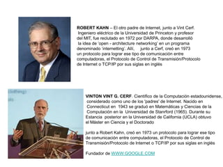 ROBERT KAHN – El otro padre de Internet, junto a Vint Cerf.
Ingeniero eléctrico de la Universidad de Princeton y profesor
del MIT, fue reclutado en 1972 por DARPA, donde desarrolló
la idea de „open - architecture networking‟ en un programa
denominado „internetting‟. Allí, junto a Cerf, creó en 1973
un protocolo para lograr ese tipo de comunicación entre
computadoras, el Protocolo de Control de Transmisión/Protocolo
de Internet o TCP/IP por sus siglas en inglés
VINTON VINT G. CERF. Científico de la Computación estadounidense,
considerado como uno de los 'padres' de Internet. Nacido en
Connecticut en 1943 se graduó en Matemáticas y Ciencias de la
Computación en la Universidad de Stanrford (1965). Durante su
Estancia posterior en la Universidad de California (UCLA) obtuvo
el Máster en Ciencia y el Doctorado
junto a Robert Kahn, creó en 1973 un protocolo para lograr ese tipo
de comunicación entre computadoras, el Protocolo de Control de
Transmisión/Protocolo de Internet o TCP/IP por sus siglas en inglés
Fundador de WWW.GOOGLE.COM
 