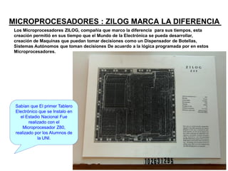MICROPROCESADORES : ZILOG MARCA LA DIFERENCIA
Los Microprocesadores ZILOG, compañía que marco la diferencia para sus tiempos, esta
creación permitió en sus tiempo que el Mundo de la Electrónica se pueda desarrollar,
creación de Maquinas que puedan tomar decisiones como un Dispensador de Botellas,
Sistemas Autónomos que toman decisiones De acuerdo a la lógica programada por en estos
Microprocesadores.
Sabían que El primer Tablero
Electrónico que se Instalo en
el Estadio Nacional Fue
realizado con el
Microprocesador Z80,
realizado por los Alumnos de
la UNI.
 