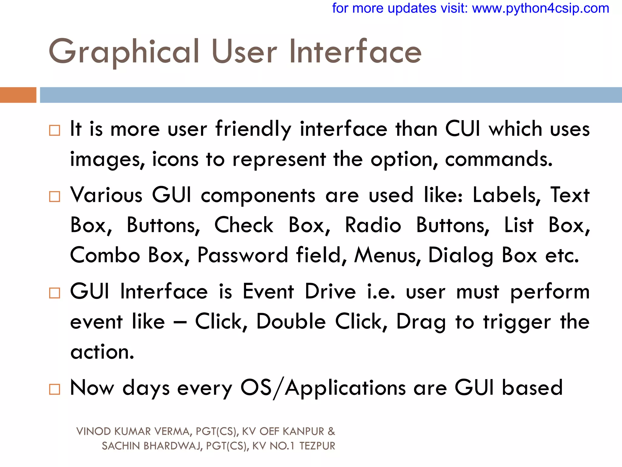 Graphical User Interface
VINOD KUMAR VERMA, PGT(CS), KV OEF KANPUR &
SACHIN BHARDWAJ, PGT(CS), KV NO.1 TEZPUR
 It is more user friendly interface than CUI which uses
images, icons to represent the option, commands.
 Various GUI components are used like: Labels, Text
Box, Buttons, Check Box, Radio Buttons, List Box,
Combo Box, Password field, Menus, Dialog Box etc.
 GUI Interface is Event Drive i.e. user must perform
event like – Click, Double Click, Drag to trigger the
action.
 Now days every OS/Applications are GUI based
for more updates visit: www.python4csip.com
 
