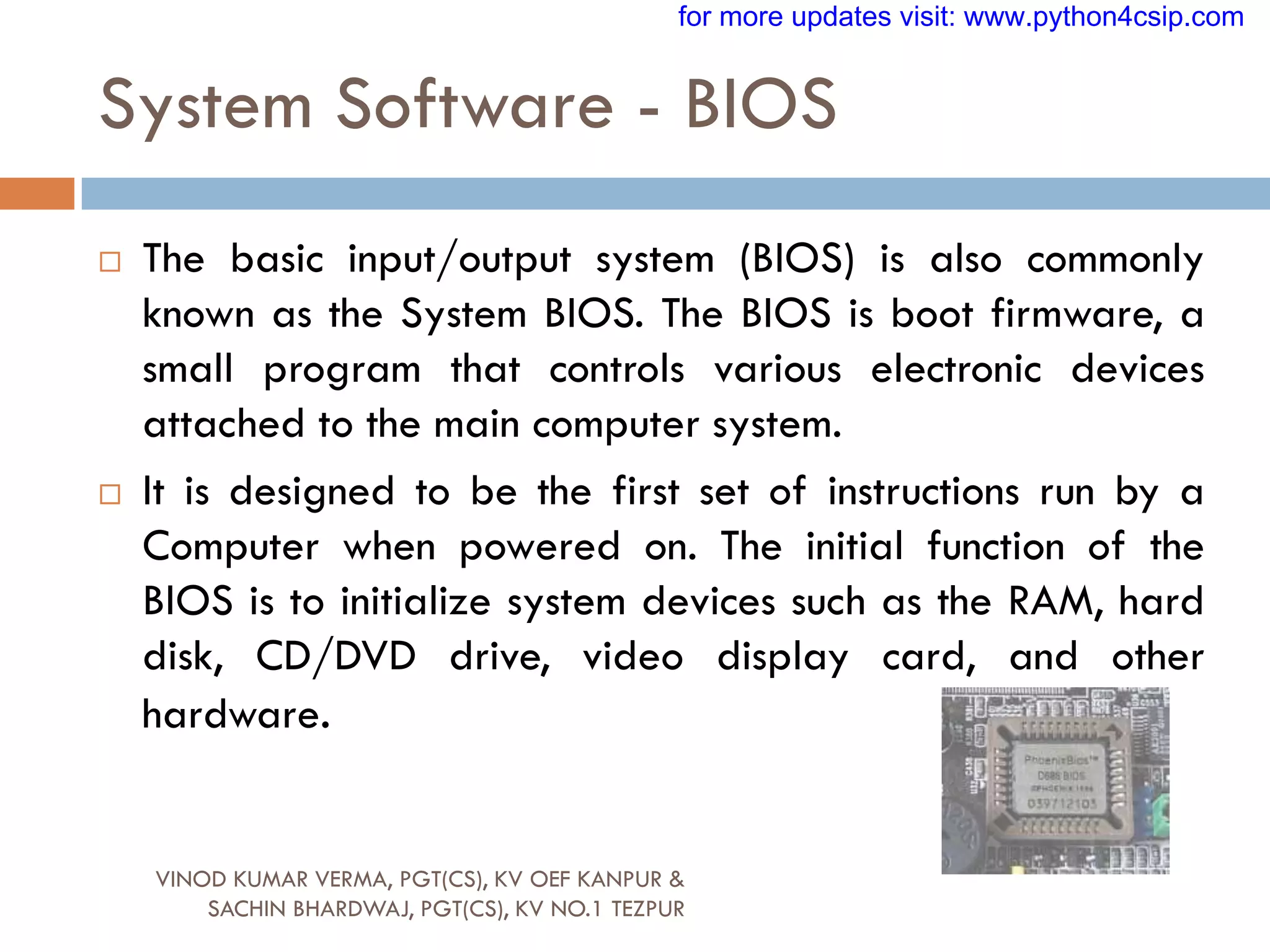 System Software - BIOS
 The basic input/output system (BIOS) is also commonly
known as the System BIOS. The BIOS is boot firmware, a
small program that controls various electronic devices
attached to the main computer system.
 It is designed to be the first set of instructions run by a
Computer when powered on. The initial function of the
BIOS is to initialize system devices such as the RAM, hard
disk, CD/DVD drive, video display card, and other
hardware.
VINOD KUMAR VERMA, PGT(CS), KV OEF KANPUR &
SACHIN BHARDWAJ, PGT(CS), KV NO.1 TEZPUR
for more updates visit: www.python4csip.com
 