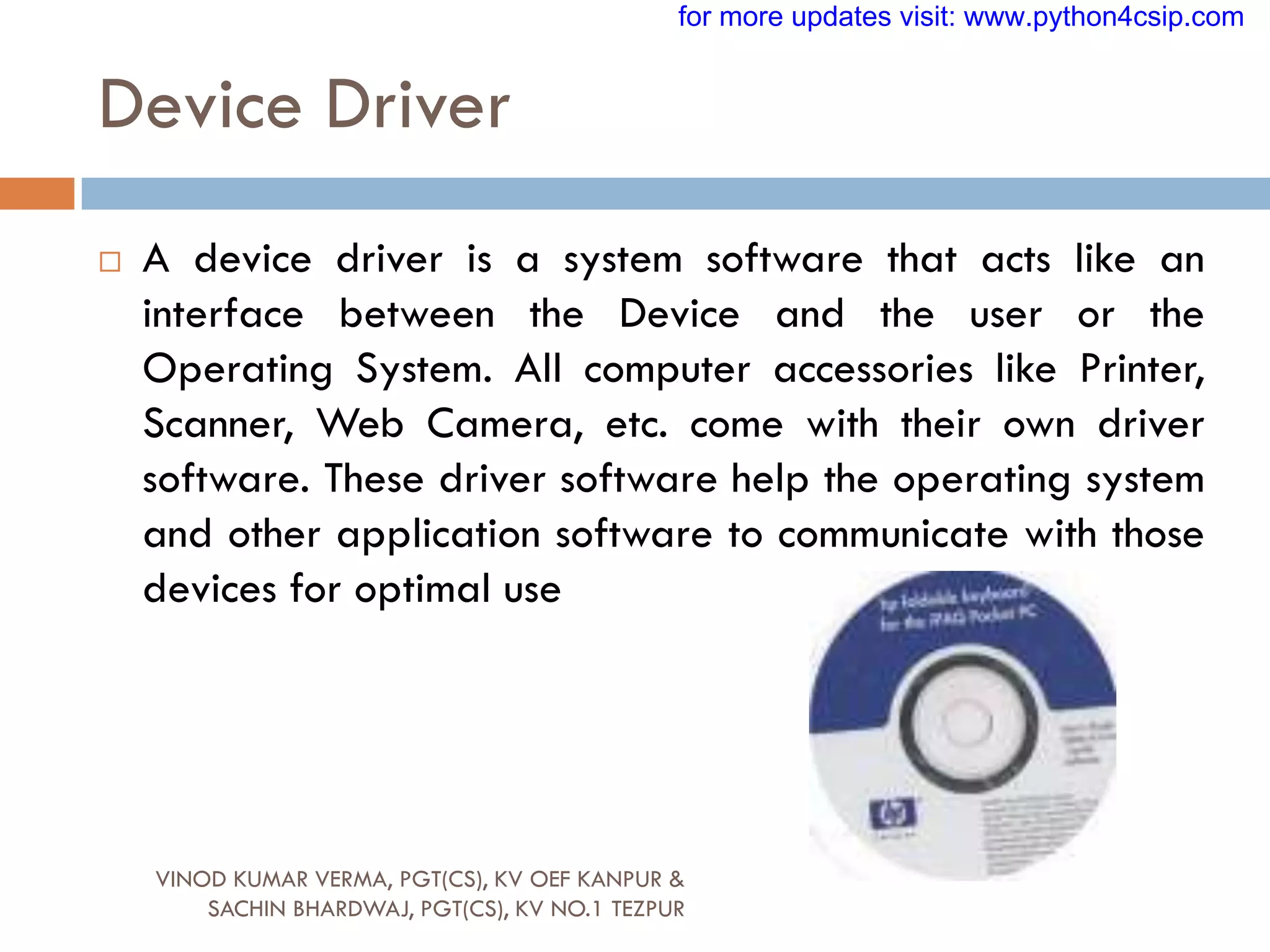  A device driver is a system software that acts like an
interface between the Device and the user or the
Operating System. All computer accessories like Printer,
Scanner, Web Camera, etc. come with their own driver
software. These driver software help the operating system
and other application software to communicate with those
devices for optimal use
Device Driver
VINOD KUMAR VERMA, PGT(CS), KV OEF KANPUR &
SACHIN BHARDWAJ, PGT(CS), KV NO.1 TEZPUR
for more updates visit: www.python4csip.com
 