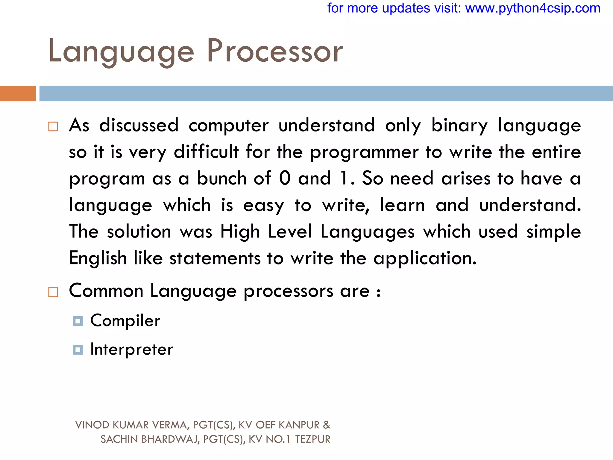 Language Processor
 As discussed computer understand only binary language
so it is very difficult for the programmer to write the entire
program as a bunch of 0 and 1. So need arises to have a
language which is easy to write, learn and understand.
The solution was High Level Languages which used simple
English like statements to write the application.
 Common Language processors are :
 Compiler
 Interpreter
VINOD KUMAR VERMA, PGT(CS), KV OEF KANPUR &
SACHIN BHARDWAJ, PGT(CS), KV NO.1 TEZPUR
for more updates visit: www.python4csip.com
 