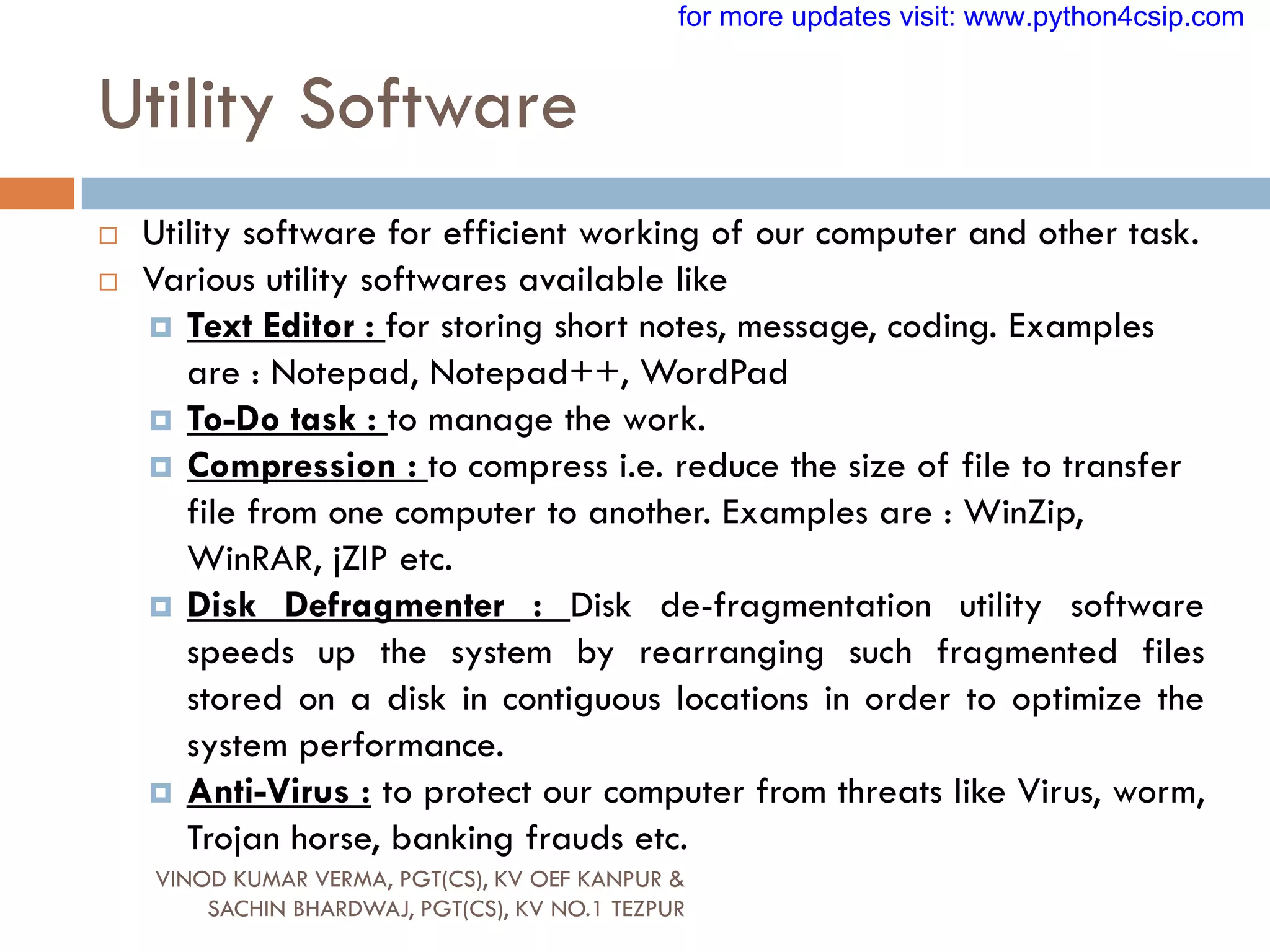 Utility Software
 Utility software for efficient working of our computer and other task.
 Various utility softwares available like
 Text Editor : for storing short notes, message, coding. Examples
are : Notepad, Notepad++, WordPad
 To-Do task : to manage the work.
 Compression : to compress i.e. reduce the size of file to transfer
file from one computer to another. Examples are : WinZip,
WinRAR, jZIP etc.
 Disk Defragmenter : Disk de-fragmentation utility software
speeds up the system by rearranging such fragmented files
stored on a disk in contiguous locations in order to optimize the
system performance.
 Anti-Virus : to protect our computer from threats like Virus, worm,
Trojan horse, banking frauds etc.
VINOD KUMAR VERMA, PGT(CS), KV OEF KANPUR &
SACHIN BHARDWAJ, PGT(CS), KV NO.1 TEZPUR
for more updates visit: www.python4csip.com
 