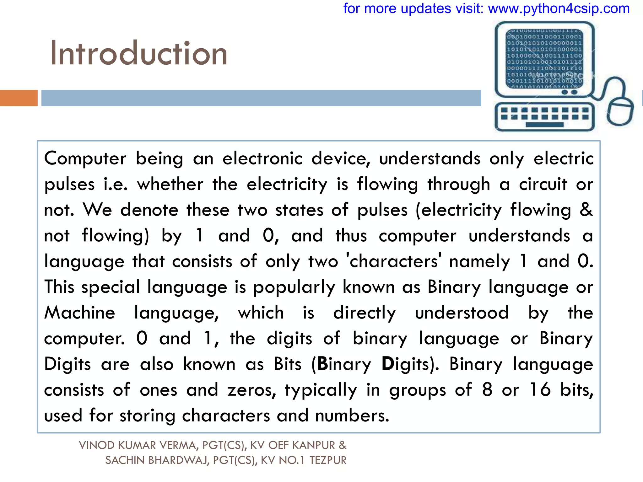 Introduction
Computer being an electronic device, understands only electric
pulses i.e. whether the electricity is flowing through a circuit or
not. We denote these two states of pulses (electricity flowing &
not flowing) by 1 and 0, and thus computer understands a
language that consists of only two 'characters' namely 1 and 0.
This special language is popularly known as Binary language or
Machine language, which is directly understood by the
computer. 0 and 1, the digits of binary language or Binary
Digits are also known as Bits (Binary Digits). Binary language
consists of ones and zeros, typically in groups of 8 or 16 bits,
used for storing characters and numbers.
VINOD KUMAR VERMA, PGT(CS), KV OEF KANPUR &
SACHIN BHARDWAJ, PGT(CS), KV NO.1 TEZPUR
for more updates visit: www.python4csip.com
 