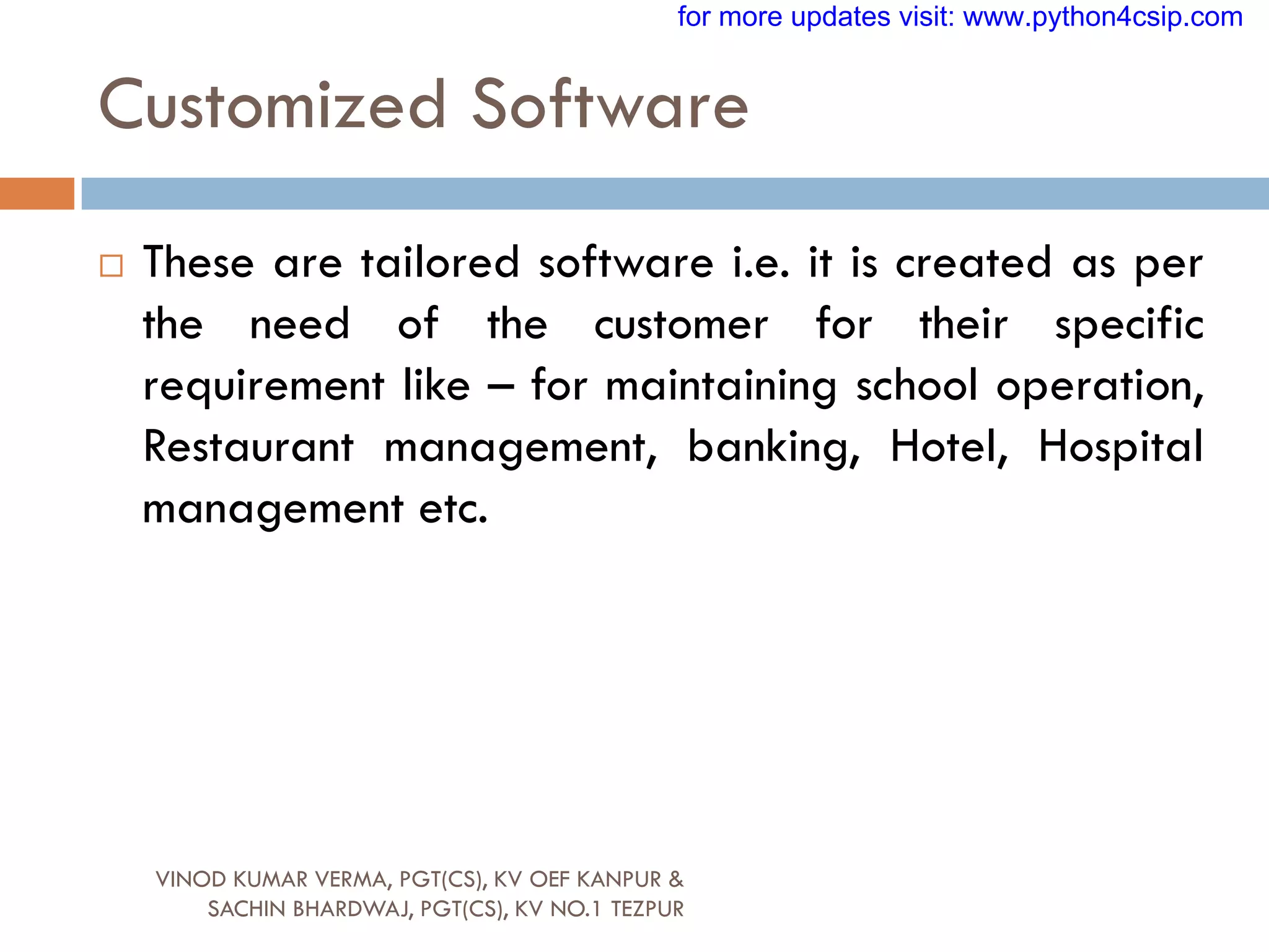 Customized Software
 These are tailored software i.e. it is created as per
the need of the customer for their specific
requirement like – for maintaining school operation,
Restaurant management, banking, Hotel, Hospital
management etc.
VINOD KUMAR VERMA, PGT(CS), KV OEF KANPUR &
SACHIN BHARDWAJ, PGT(CS), KV NO.1 TEZPUR
for more updates visit: www.python4csip.com
 