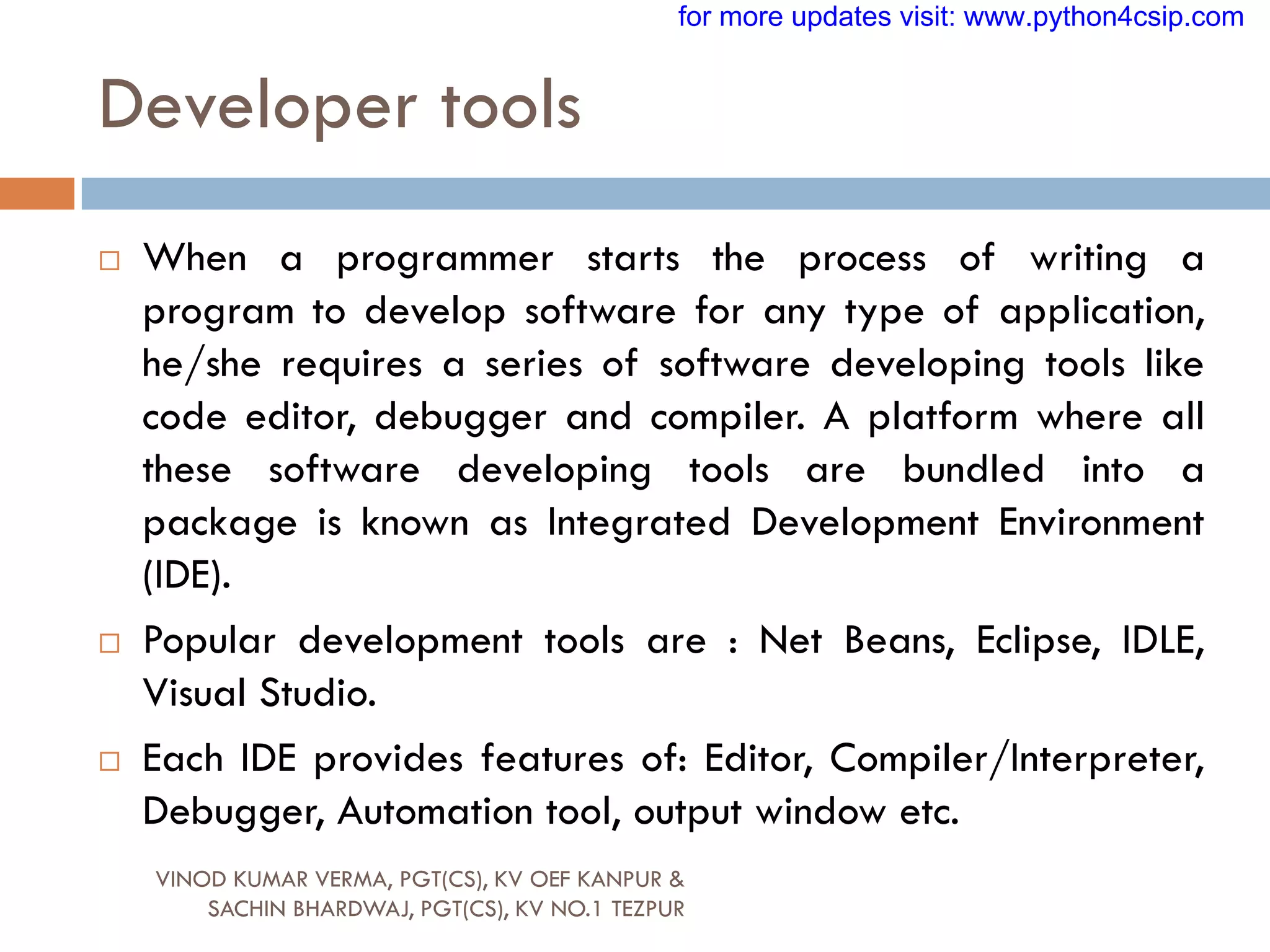 Developer tools
 When a programmer starts the process of writing a
program to develop software for any type of application,
he/she requires a series of software developing tools like
code editor, debugger and compiler. A platform where all
these software developing tools are bundled into a
package is known as Integrated Development Environment
(IDE).
 Popular development tools are : Net Beans, Eclipse, IDLE,
Visual Studio.
 Each IDE provides features of: Editor, Compiler/Interpreter,
Debugger, Automation tool, output window etc.
VINOD KUMAR VERMA, PGT(CS), KV OEF KANPUR &
SACHIN BHARDWAJ, PGT(CS), KV NO.1 TEZPUR
for more updates visit: www.python4csip.com
 