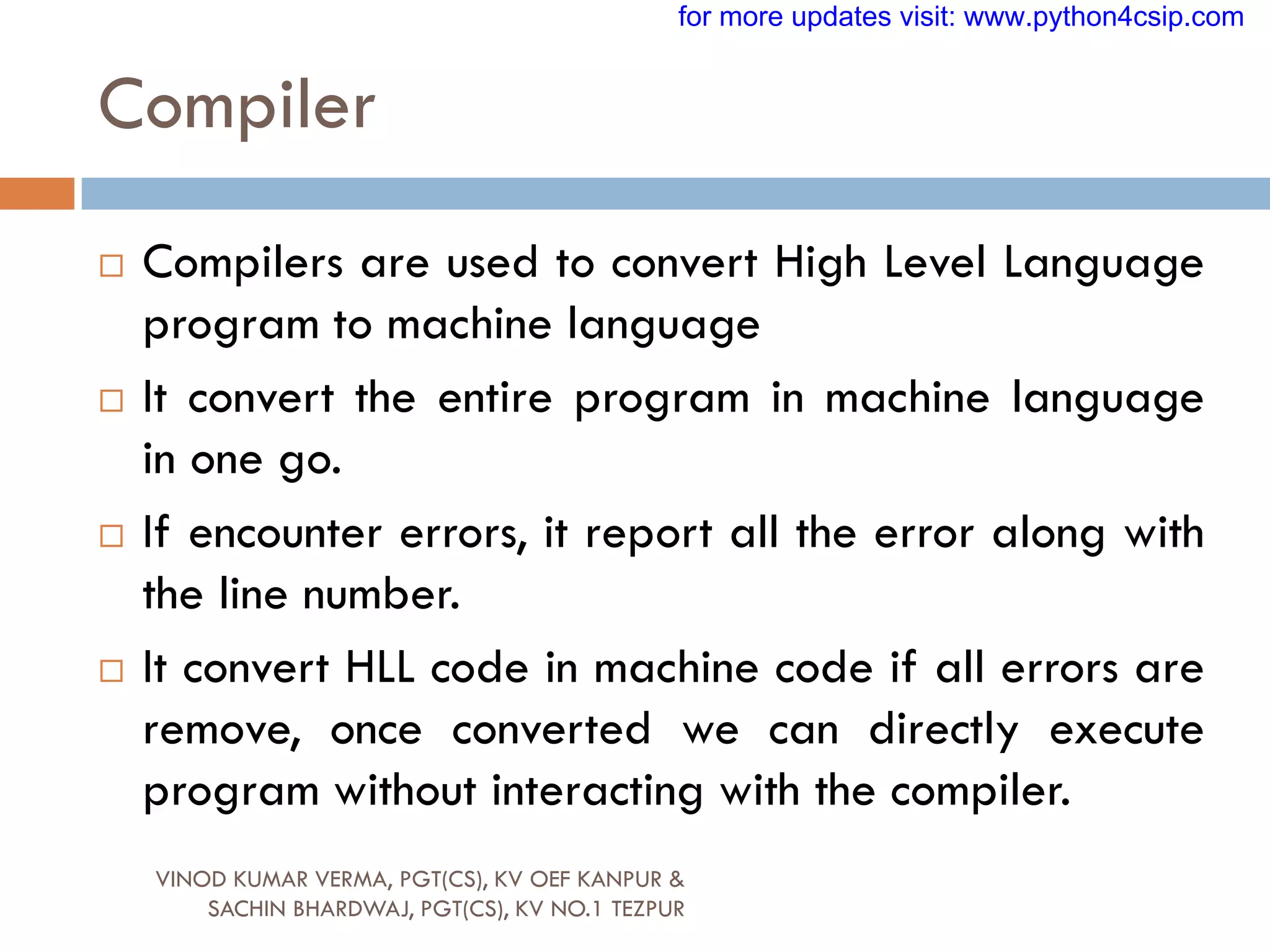 Compiler
VINOD KUMAR VERMA, PGT(CS), KV OEF KANPUR &
SACHIN BHARDWAJ, PGT(CS), KV NO.1 TEZPUR
 Compilers are used to convert High Level Language
program to machine language
 It convert the entire program in machine language
in one go.
 If encounter errors, it report all the error along with
the line number.
 It convert HLL code in machine code if all errors are
remove, once converted we can directly execute
program without interacting with the compiler.
for more updates visit: www.python4csip.com
 