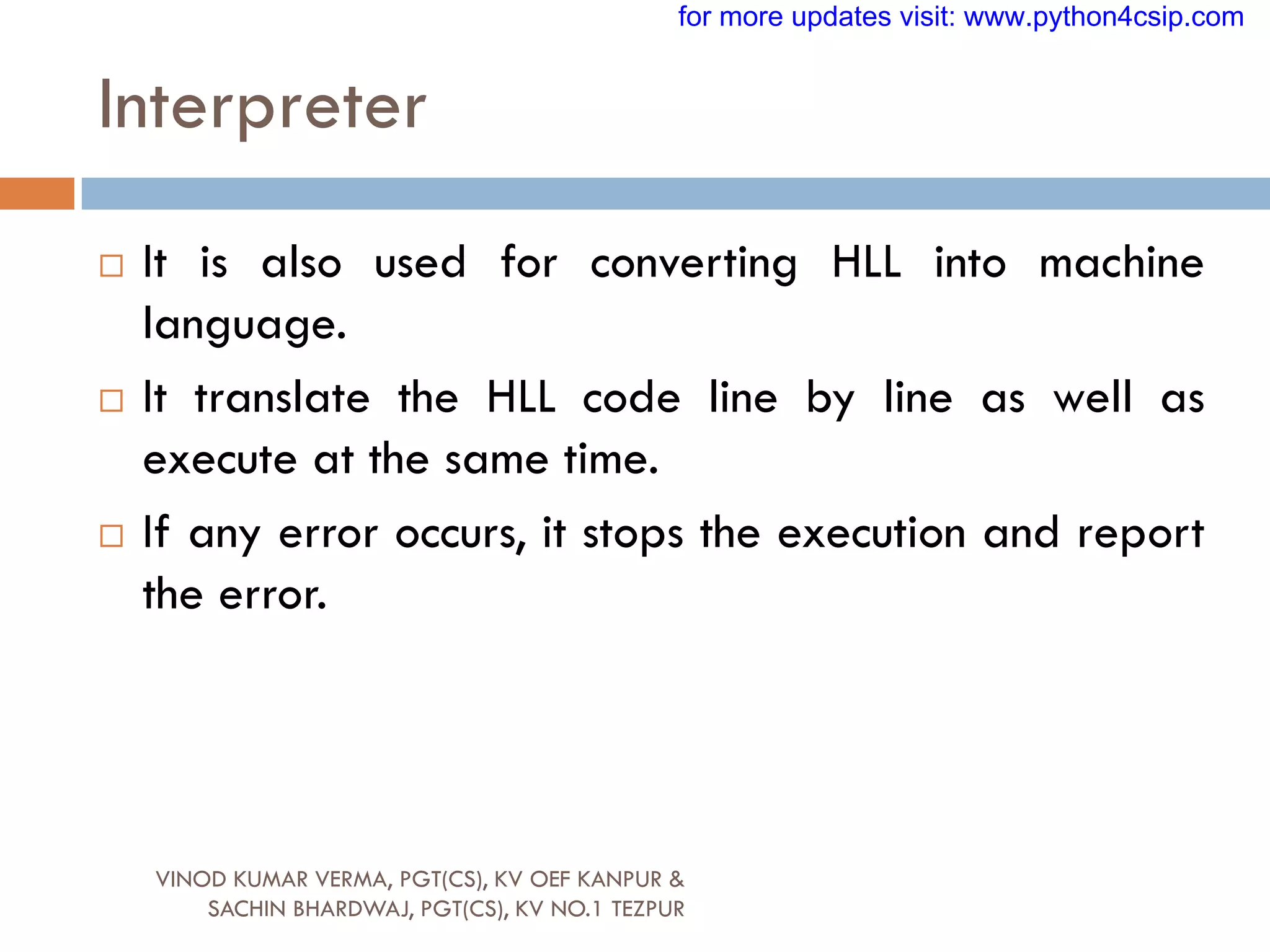 Interpreter
VINOD KUMAR VERMA, PGT(CS), KV OEF KANPUR &
SACHIN BHARDWAJ, PGT(CS), KV NO.1 TEZPUR
 It is also used for converting HLL into machine
language.
 It translate the HLL code line by line as well as
execute at the same time.
 If any error occurs, it stops the execution and report
the error.
for more updates visit: www.python4csip.com
 