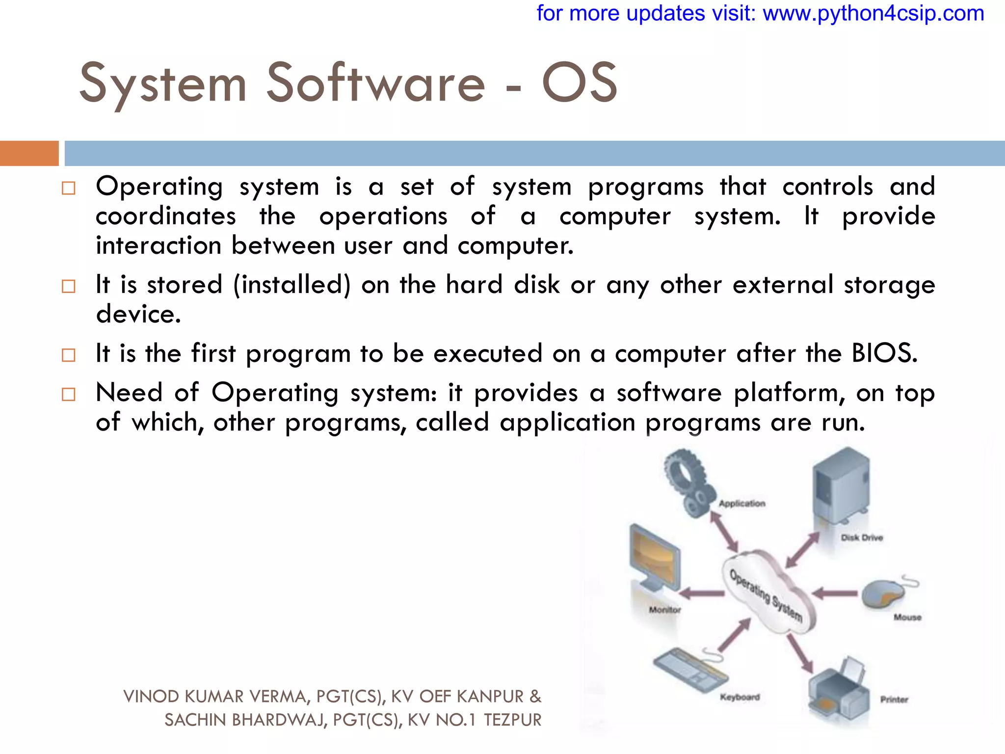 System Software - OS
 Operating system is a set of system programs that controls and
coordinates the operations of a computer system. It provide
interaction between user and computer.
 It is stored (installed) on the hard disk or any other external storage
device.
 It is the first program to be executed on a computer after the BIOS.
 Need of Operating system: it provides a software platform, on top
of which, other programs, called application programs are run.
VINOD KUMAR VERMA, PGT(CS), KV OEF KANPUR &
SACHIN BHARDWAJ, PGT(CS), KV NO.1 TEZPUR
for more updates visit: www.python4csip.com
 