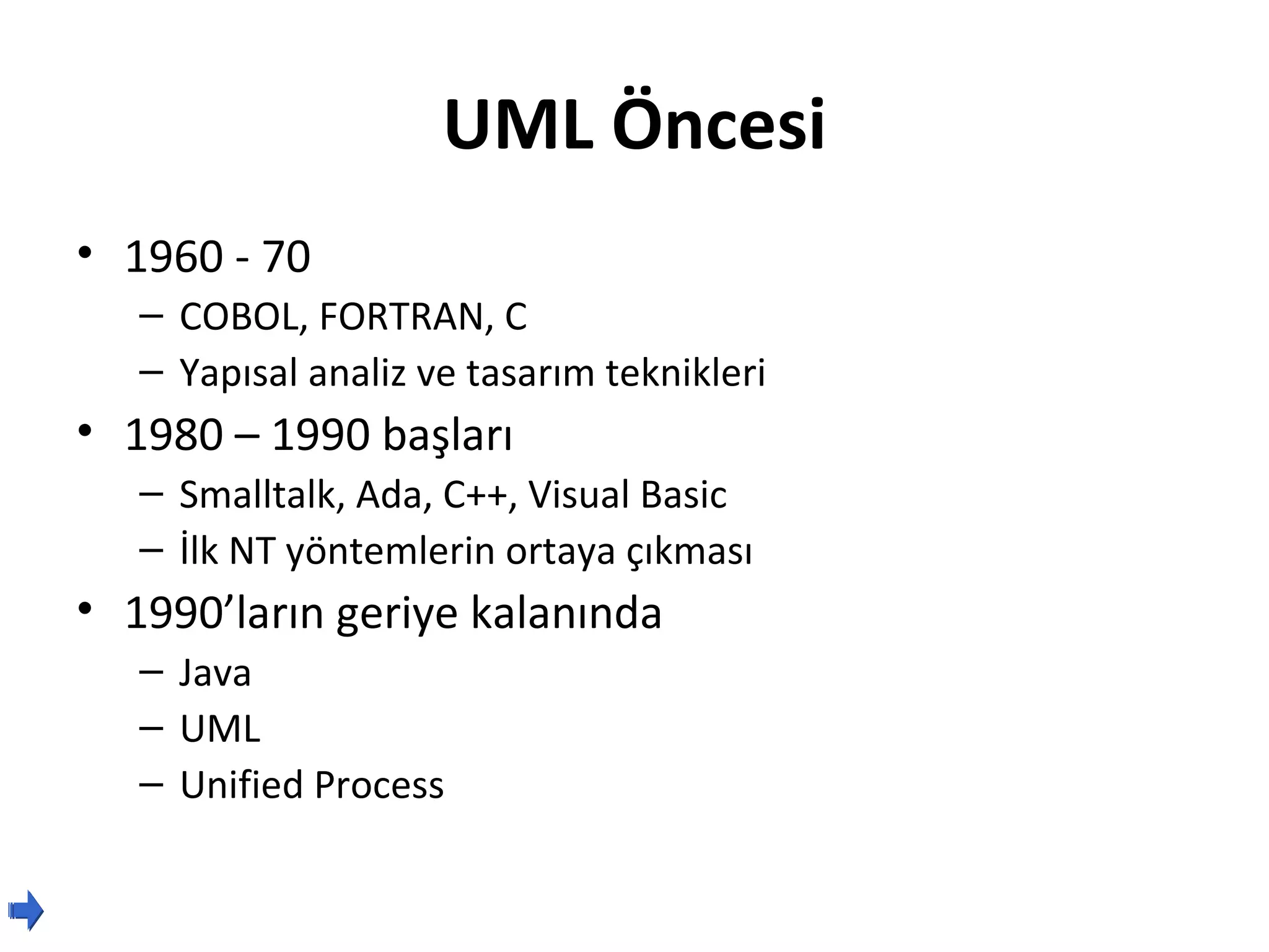 UML Öncesi
• 1960 - 70
   – COBOL, FORTRAN, C
   – Yapısal analiz ve tasarım teknikleri
• 1980 – 1990 başları
   – Smalltalk, Ada, C++, Visual Basic
   – İlk NT yöntemlerin ortaya çıkması
• 1990’ların geriye kalanında
   – Java
   – UML
   – Unified Process
 