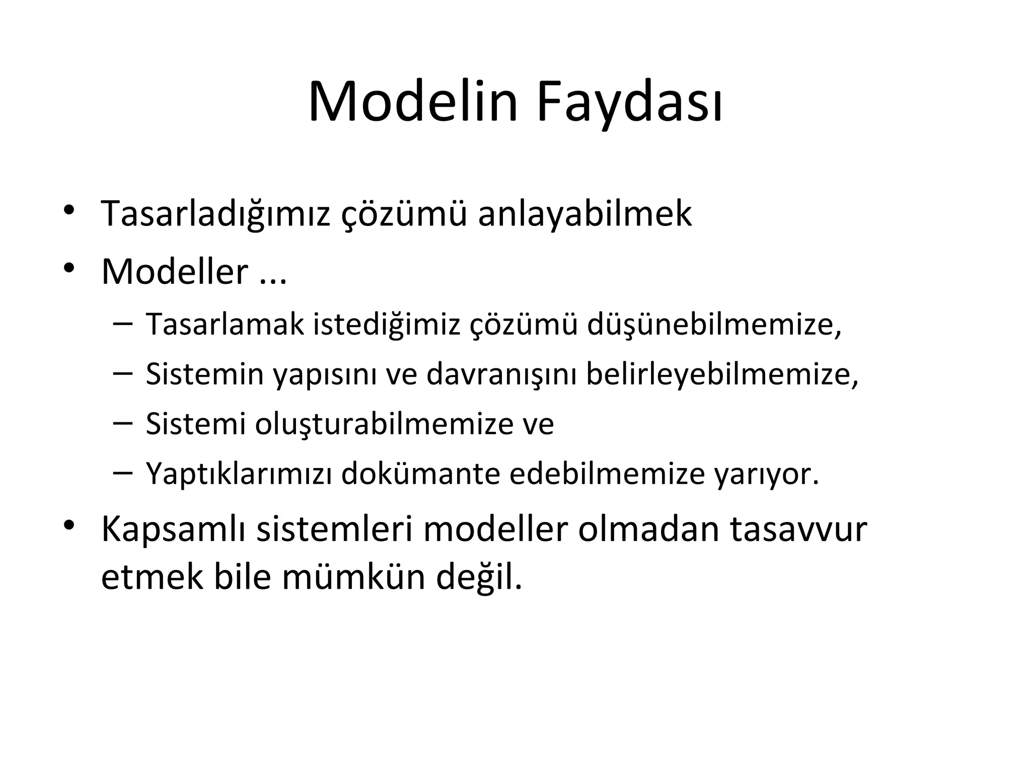 Modelin Faydası
• Tasarladığımız çözümü anlayabilmek
• Modeller ...
   –   Tasarlamak istediğimiz çözümü düşünebilmemize,
   –   Sistemin yapısını ve davranışını belirleyebilmemize,
   –   Sistemi oluşturabilmemize ve
   –   Yaptıklarımızı dokümante edebilmemize yarıyor.
• Kapsamlı sistemleri modeller olmadan tasavvur
  etmek bile mümkün değil.
 