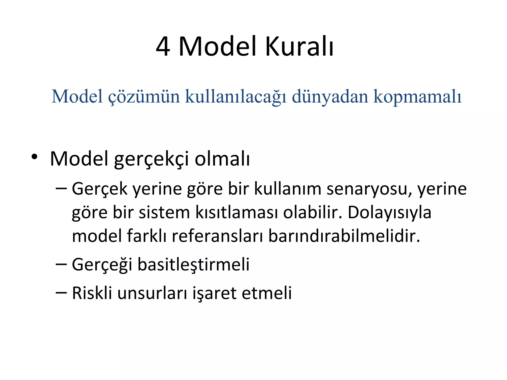 4 Model Kuralı
  Model çözümün kullanılacağı dünyadan kopmamalı


• Model gerçekçi olmalı
  – Gerçek yerine göre bir kullanım senaryosu, yerine
    göre bir sistem kısıtlaması olabilir. Dolayısıyla
    model farklı referansları barındırabilmelidir.
  – Gerçeği basitleştirmeli
  – Riskli unsurları işaret etmeli
 