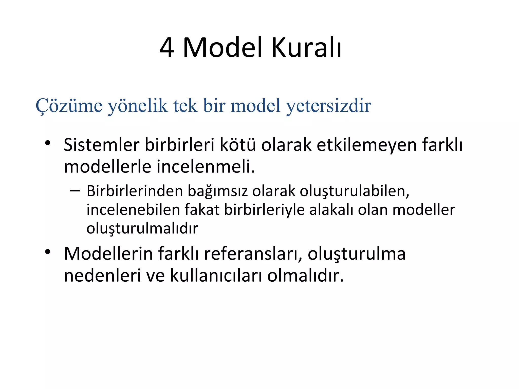 4 Model Kuralı
Çözüme yönelik tek bir model yetersizdir
 • Sistemler birbirleri kötü olarak etkilemeyen farklı
   modellerle incelenmeli.
    – Birbirlerinden bağımsız olarak oluşturulabilen,
      incelenebilen fakat birbirleriyle alakalı olan modeller
      oluşturulmalıdır
 • Modellerin farklı referansları, oluşturulma
   nedenleri ve kullanıcıları olmalıdır.
 