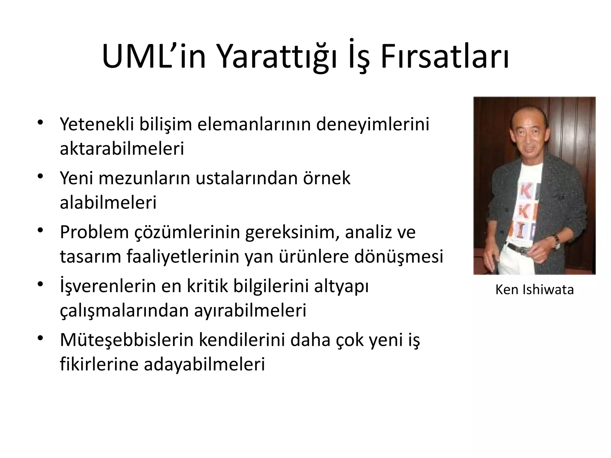 UML’in Yarattığı İş Fırsatları
• Yetenekli bilişim elemanlarının deneyimlerini
  aktarabilmeleri
• Yeni mezunların ustalarından örnek
  alabilmeleri
• Problem çözümlerinin gereksinim, analiz ve
  tasarım faaliyetlerinin yan ürünlere dönüşmesi
• İşverenlerin en kritik bilgilerini altyapı       Ken Ishiwata
  çalışmalarından ayırabilmeleri
• Müteşebbislerin kendilerini daha çok yeni iş
  fikirlerine adayabilmeleri
 