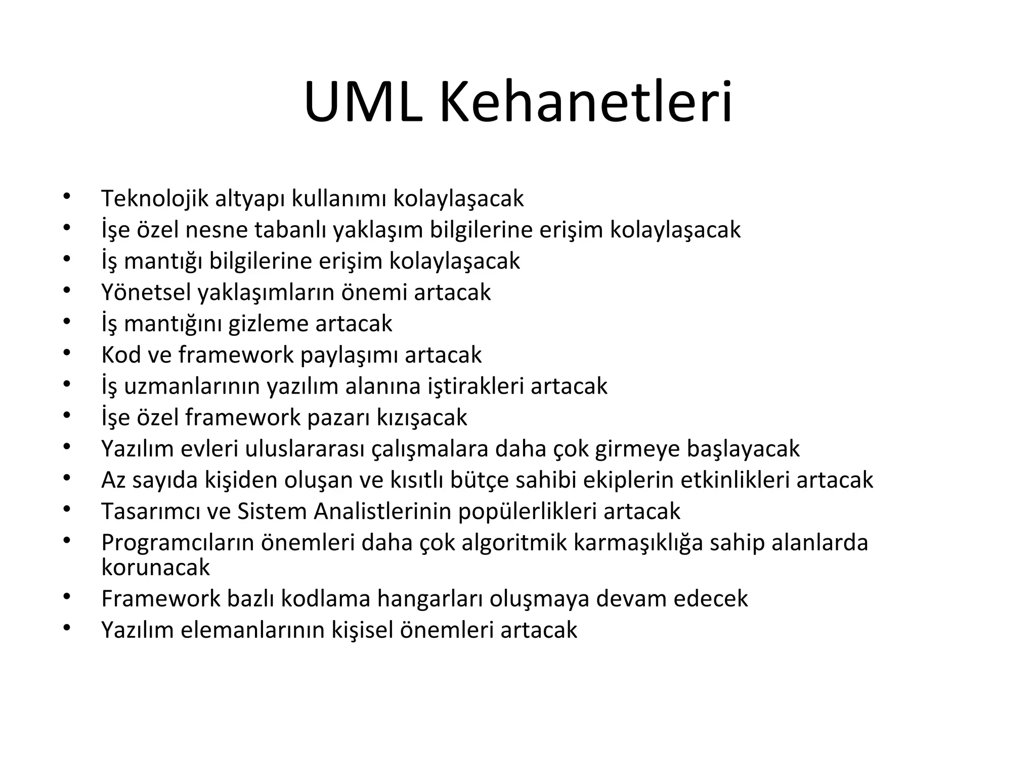 UML Kehanetleri
•   Teknolojik altyapı kullanımı kolaylaşacak
•   İşe özel nesne tabanlı yaklaşım bilgilerine erişim kolaylaşacak
•   İş mantığı bilgilerine erişim kolaylaşacak
•   Yönetsel yaklaşımların önemi artacak
•   İş mantığını gizleme artacak
•   Kod ve framework paylaşımı artacak
•   İş uzmanlarının yazılım alanına iştirakleri artacak
•   İşe özel framework pazarı kızışacak
•   Yazılım evleri uluslararası çalışmalara daha çok girmeye başlayacak
•   Az sayıda kişiden oluşan ve kısıtlı bütçe sahibi ekiplerin etkinlikleri artacak
•   Tasarımcı ve Sistem Analistlerinin popülerlikleri artacak
•   Programcıların önemleri daha çok algoritmik karmaşıklığa sahip alanlarda
    korunacak
•   Framework bazlı kodlama hangarları oluşmaya devam edecek
•   Yazılım elemanlarının kişisel önemleri artacak
 