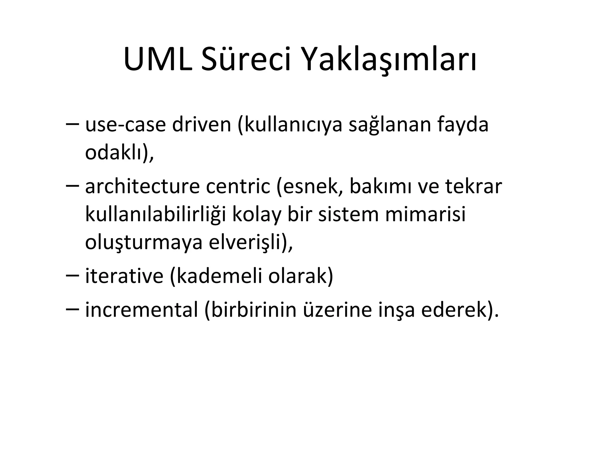 UML Süreci Yaklaşımları
– use-case driven (kullanıcıya sağlanan fayda
  odaklı),
– architecture centric (esnek, bakımı ve tekrar
  kullanılabilirliği kolay bir sistem mimarisi
  oluşturmaya elverişli),
– iterative (kademeli olarak)
– incremental (birbirinin üzerine inşa ederek).
 