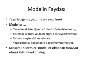 Modelin Faydası
• Tasarladığımız çözümü anlayabilmek
• Modeller ...
   –   Tasarlamak istediğimiz çözümü düşünebilmemize,
   –   Sistemin yapısını ve davranışını belirleyebilmemize,
   –   Sistemi oluşturabilmemize ve
   –   Yaptıklarımızı dokümante edebilmemize yarıyor.
• Kapsamlı sistemleri modeller olmadan tasavvur
  etmek bile mümkün değil.
 
