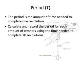 Period (T)
• The period is the amount of time needed to
complete one revolution.
• Calculate and record the period for each
amount of washers using the time needed to
complete 20 revolutions.

 