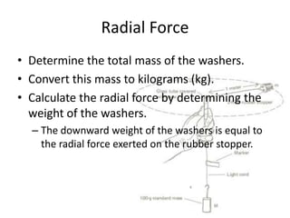 Radial Force
• Determine the total mass of the washers.
• Convert this mass to kilograms (kg).
• Calculate the radial force by determining the
weight of the washers.
– The downward weight of the washers is equal to
the radial force exerted on the rubber stopper.

 