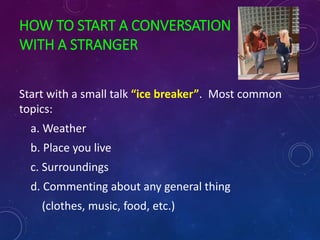 HOW TO START A CONVERSATION
WITH A STRANGER
Start with a small talk “ice breaker”. Most common
topics:
a. Weather
b. Place you live
c. Surroundings
d. Commenting about any general thing
(clothes, music, food, etc.)
 