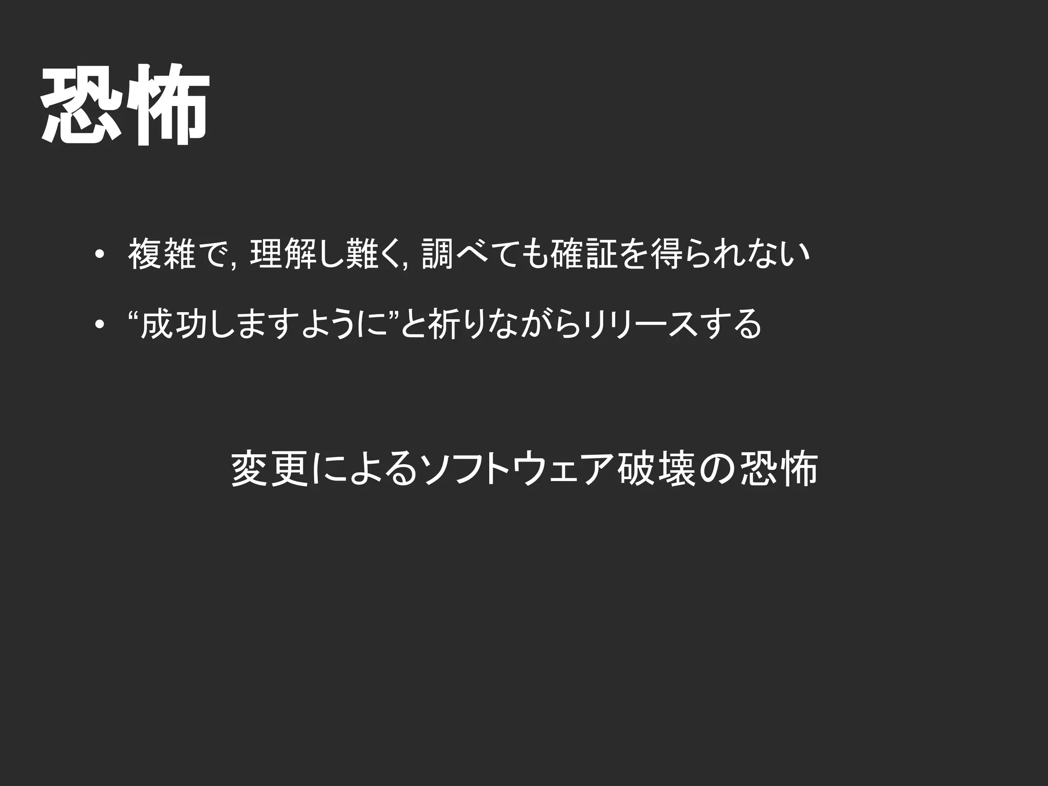 恐怖
• 複雑で, 理解し難く, 調べても確証を得られない
• “成功しますように”と祈りながらリリースする
変更によるソフトウェア破壊の恐怖
 