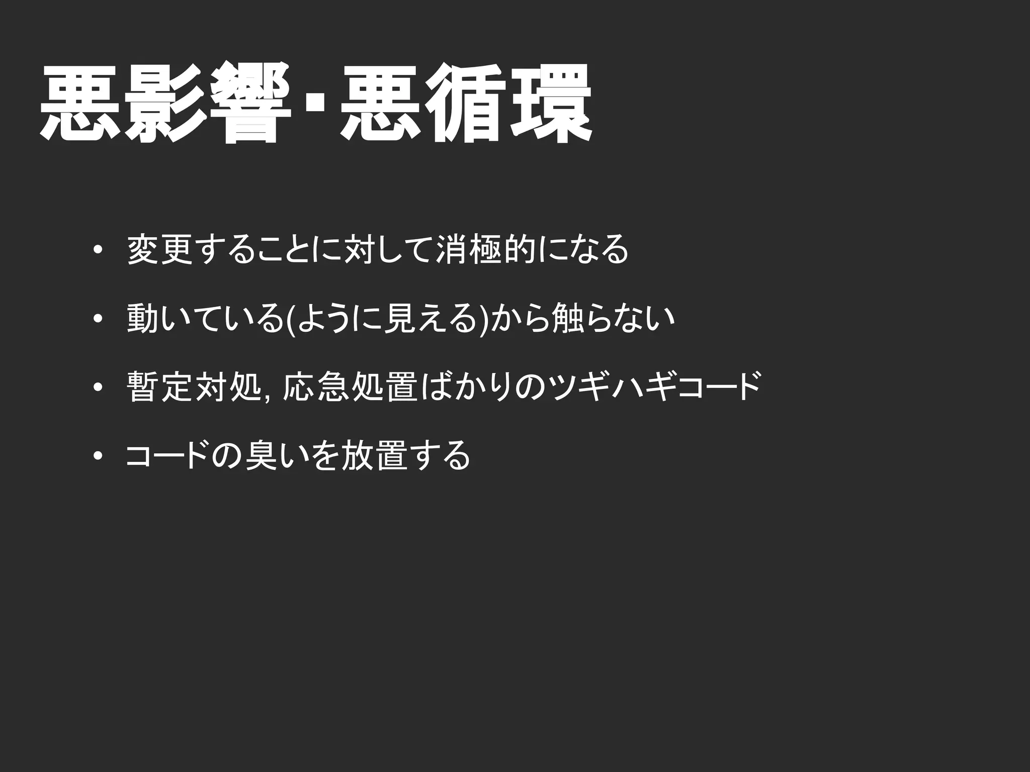 悪影響・悪循環
• 変更することに対して消極的になる
• 動いている(ように見える)から触らない
• 暫定対処, 応急処置ばかりのツギハギコード
• コードの臭いを放置する
 