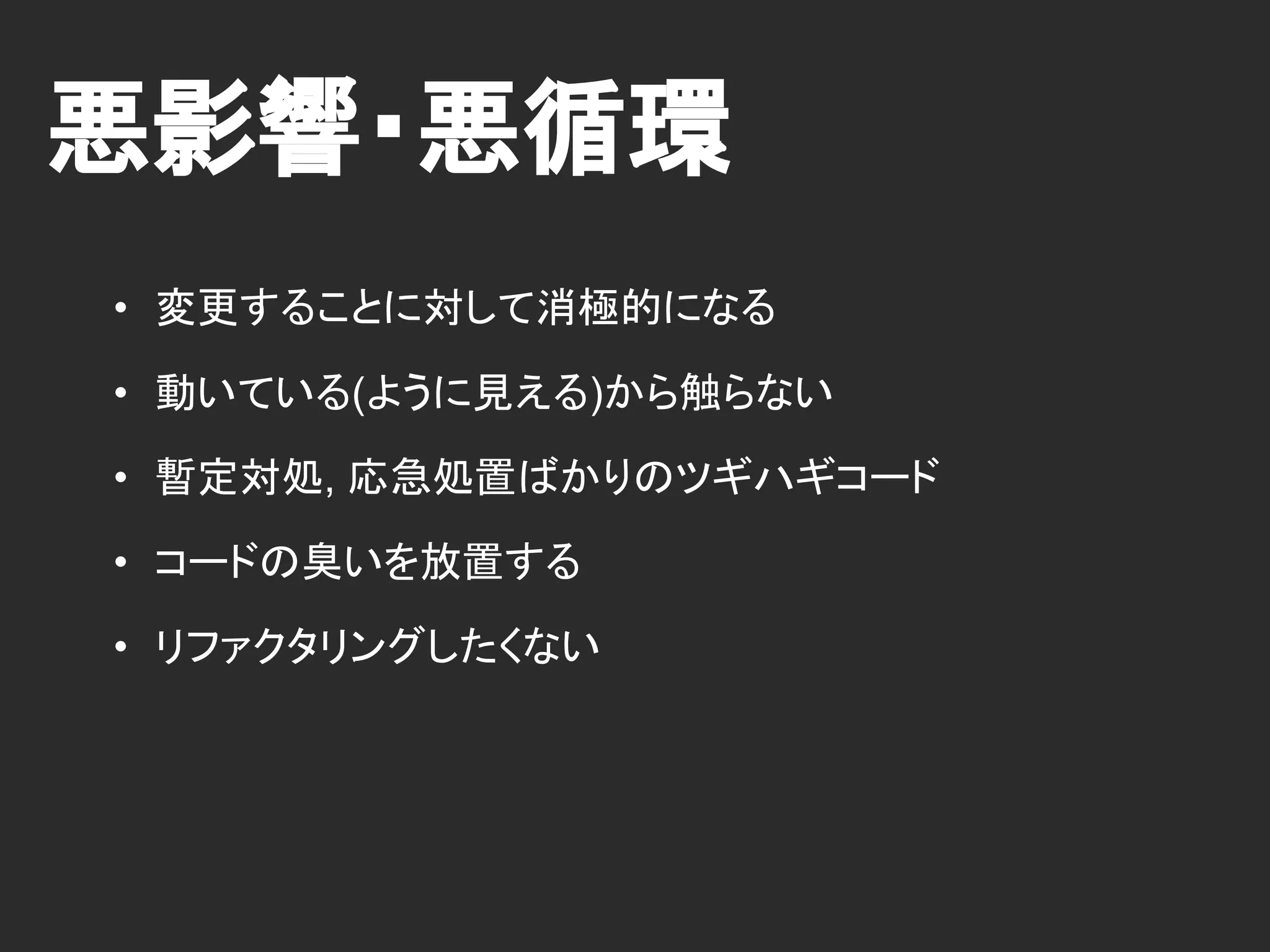 悪影響・悪循環
• 変更することに対して消極的になる
• 動いている(ように見える)から触らない
• 暫定対処, 応急処置ばかりのツギハギコード
• コードの臭いを放置する
• リファクタリングしたくない
 