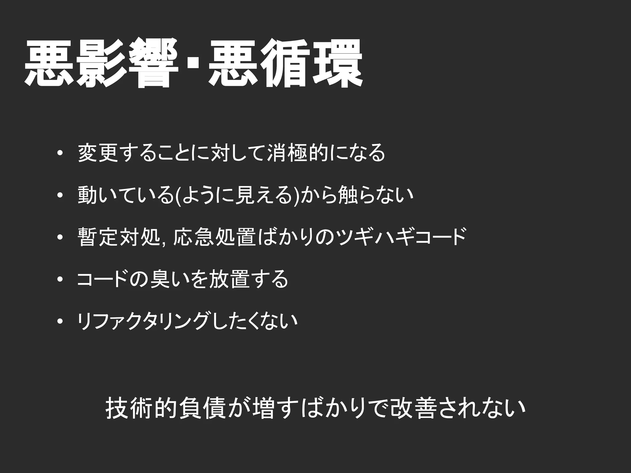 悪影響・悪循環
• 変更することに対して消極的になる
• 動いている(ように見える)から触らない
• 暫定対処, 応急処置ばかりのツギハギコード
• コードの臭いを放置する
• リファクタリングしたくない
技術的負債が増すばかりで改善されない
 