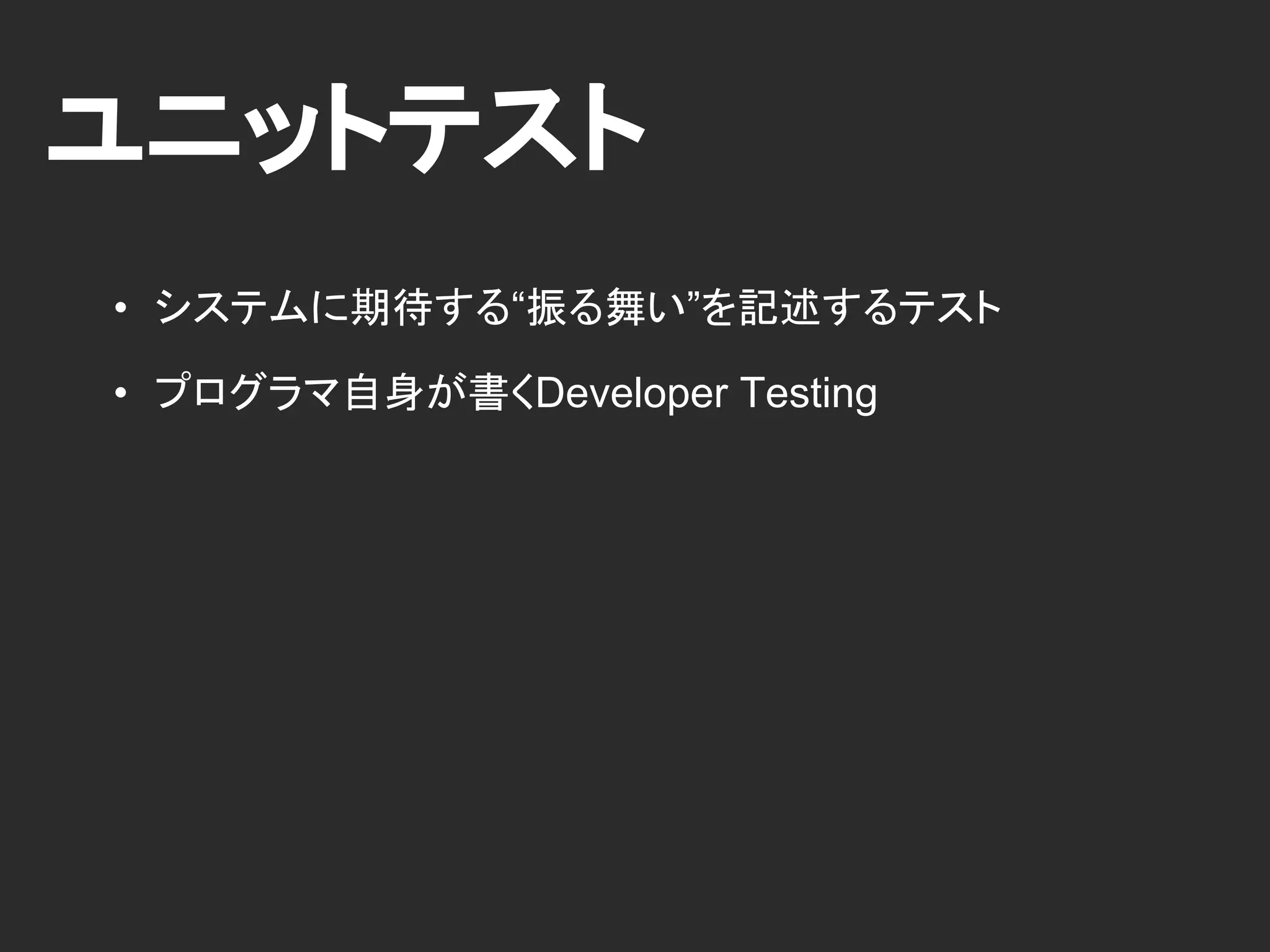 ユニットテスト
• システムに期待する“振る舞い”を記述するテスト
• プログラマ自身が書くDeveloper Testing
 