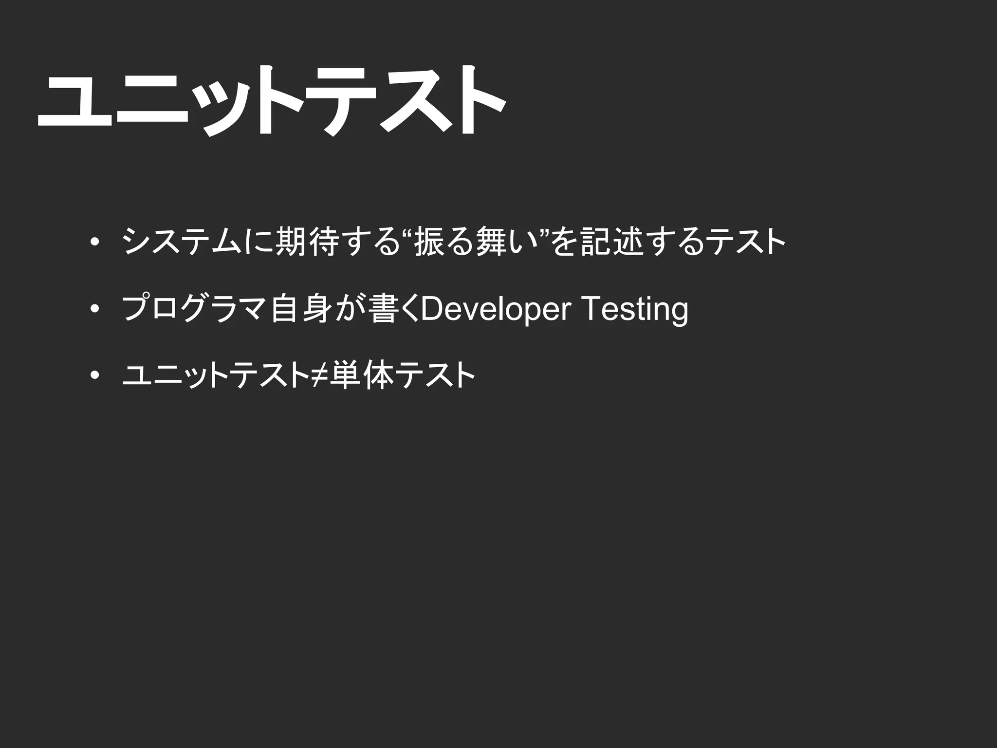 ユニットテスト
• システムに期待する“振る舞い”を記述するテスト
• プログラマ自身が書くDeveloper Testing
• ユニットテスト≠単体テスト
 