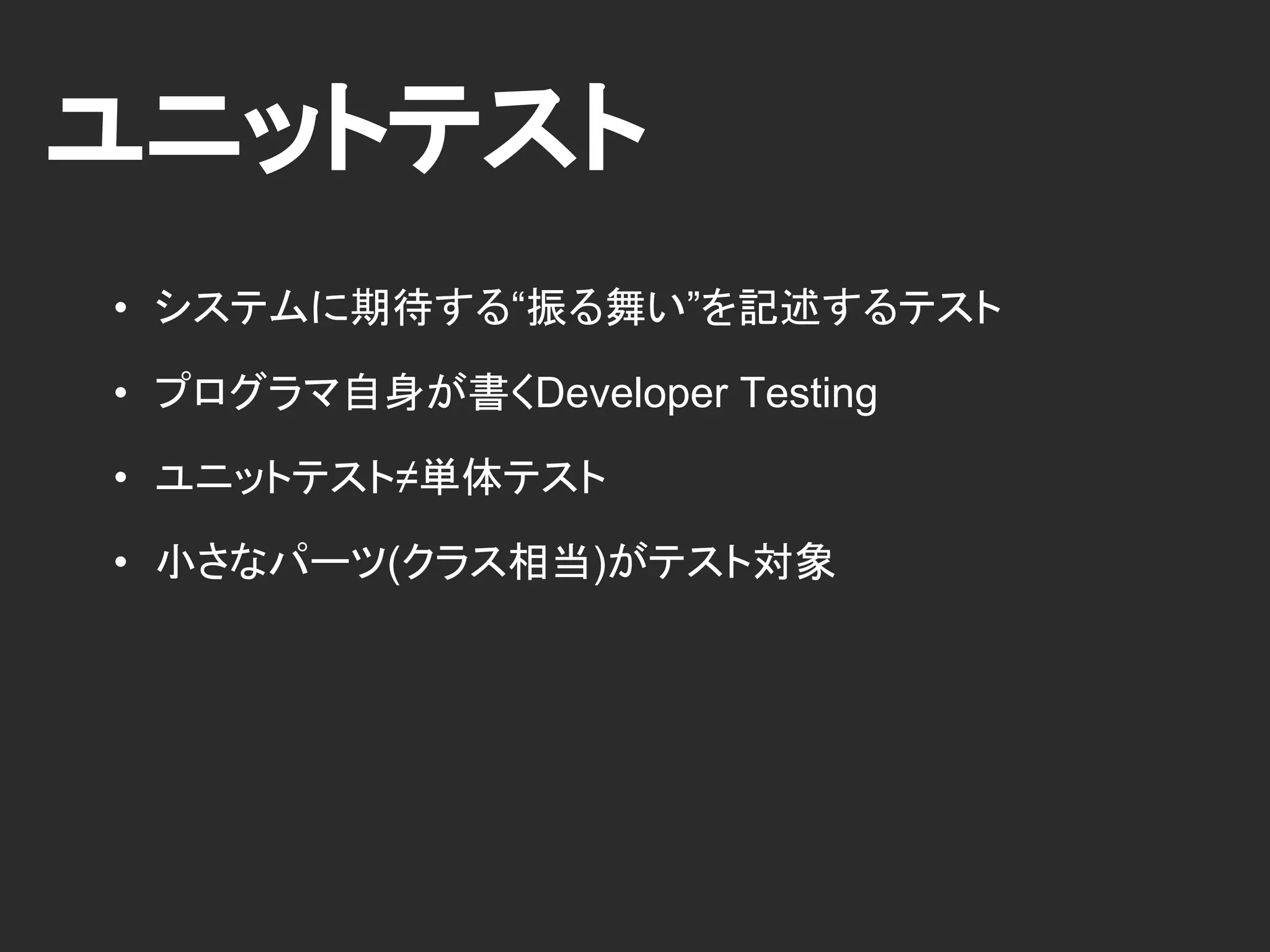 ユニットテスト
• システムに期待する“振る舞い”を記述するテスト
• プログラマ自身が書くDeveloper Testing
• ユニットテスト≠単体テスト
• 小さなパーツ(クラス相当)がテスト対象
 
