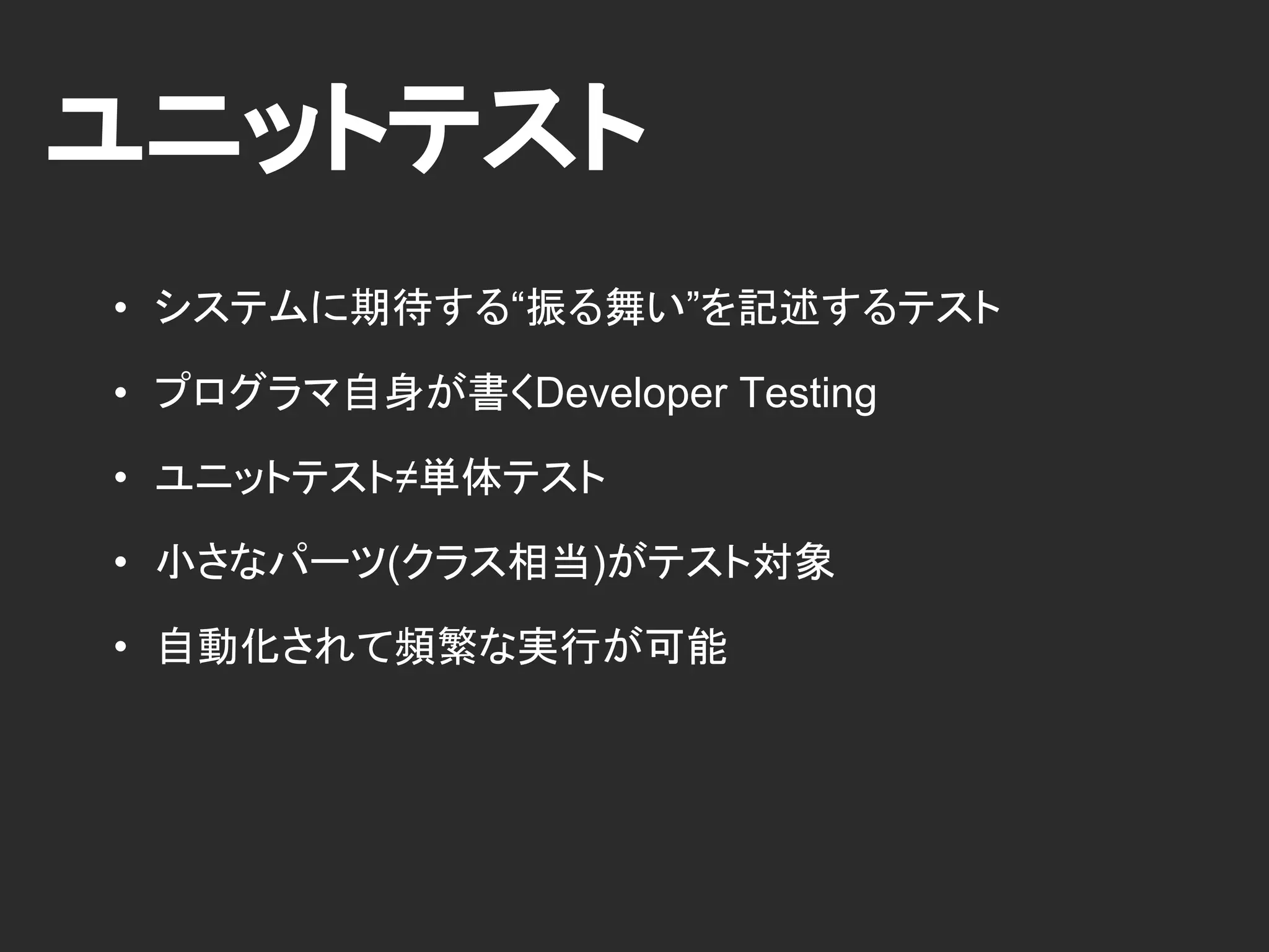 ユニットテスト
• システムに期待する“振る舞い”を記述するテスト
• プログラマ自身が書くDeveloper Testing
• ユニットテスト≠単体テスト
• 小さなパーツ(クラス相当)がテスト対象
• 自動化されて頻繁な実行が可能
 
