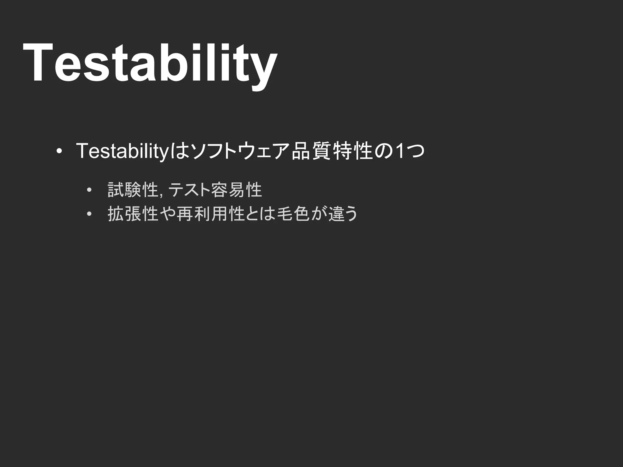 Testability
• Testabilityはソフトウェア品質特性の1つ
• 試験性, テスト容易性
• 拡張性や再利用性とは毛色が違う
 
