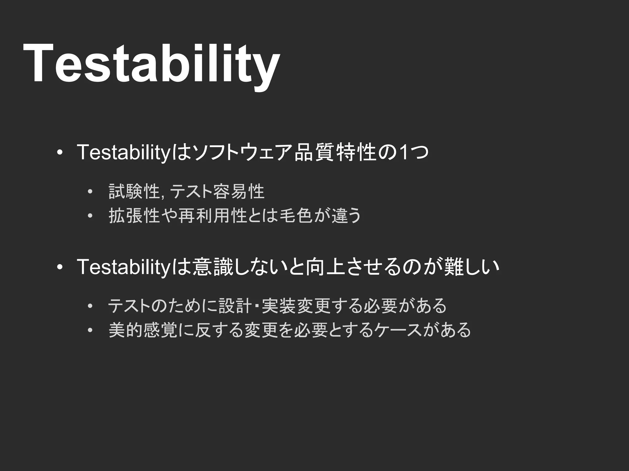 Testability
• Testabilityはソフトウェア品質特性の1つ
• 試験性, テスト容易性
• 拡張性や再利用性とは毛色が違う
• Testabilityは意識しないと向上させるのが難しい
• テストのために設計・実装変更する必要がある
• 美的感覚に反する変更を必要とするケースがある
 