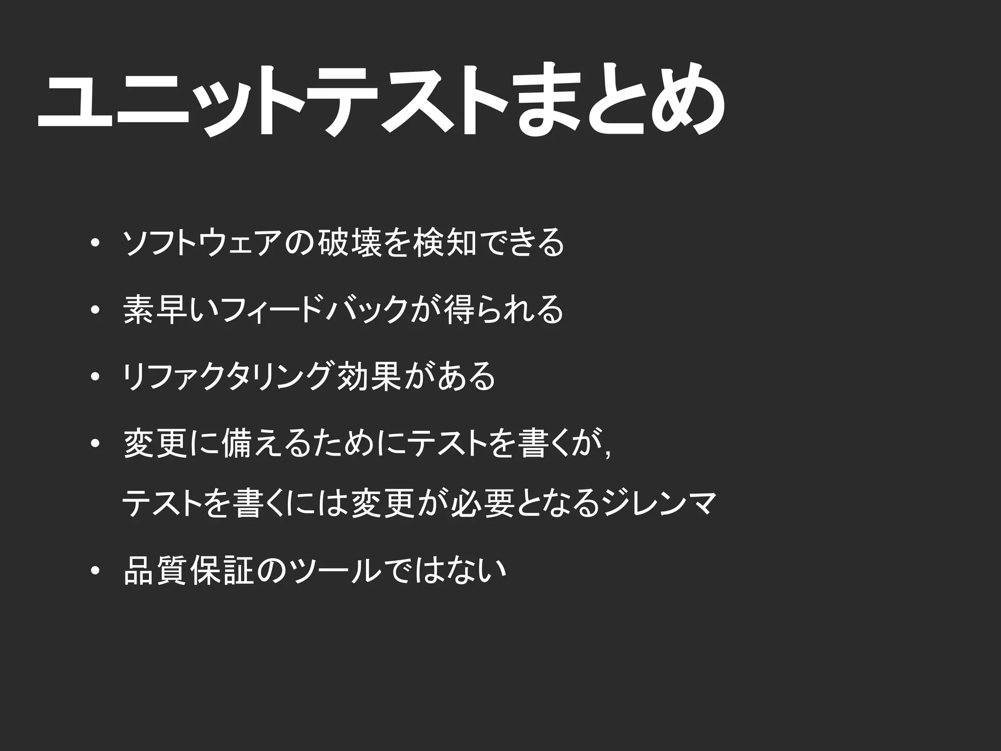 ユニットテストまとめ
• ソフトウェアの破壊を検知できる
• 素早いフィードバックが得られる
• リファクタリング効果がある
• 品質保証のツールではない
 