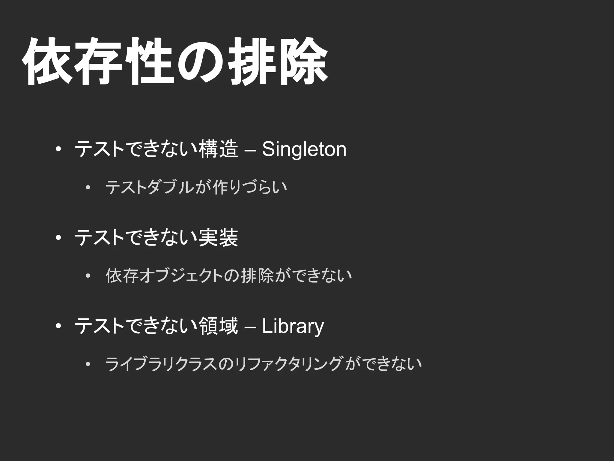 依存性の排除
• テストできない構造 – Singleton
• テストダブルが作りづらい
• テストできない実装
• 依存オブジェクトの排除ができない
• テストできない領域 – Library
• ライブラリクラスのリファクタリングができない
 