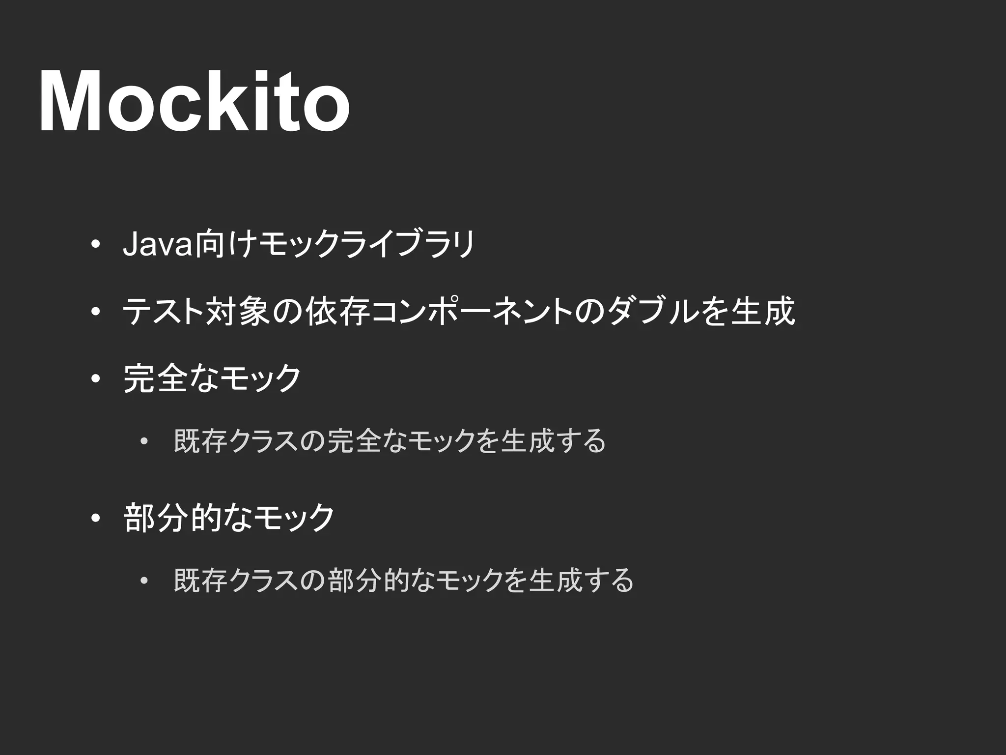 Mockito
• Java向けモックライブラリ
• テスト対象の依存コンポーネントのダブルを生成
• 完全なモック
• 既存クラスの完全なモックを生成する
• 部分的なモック
• 既存クラスの部分的なモックを生成する
 