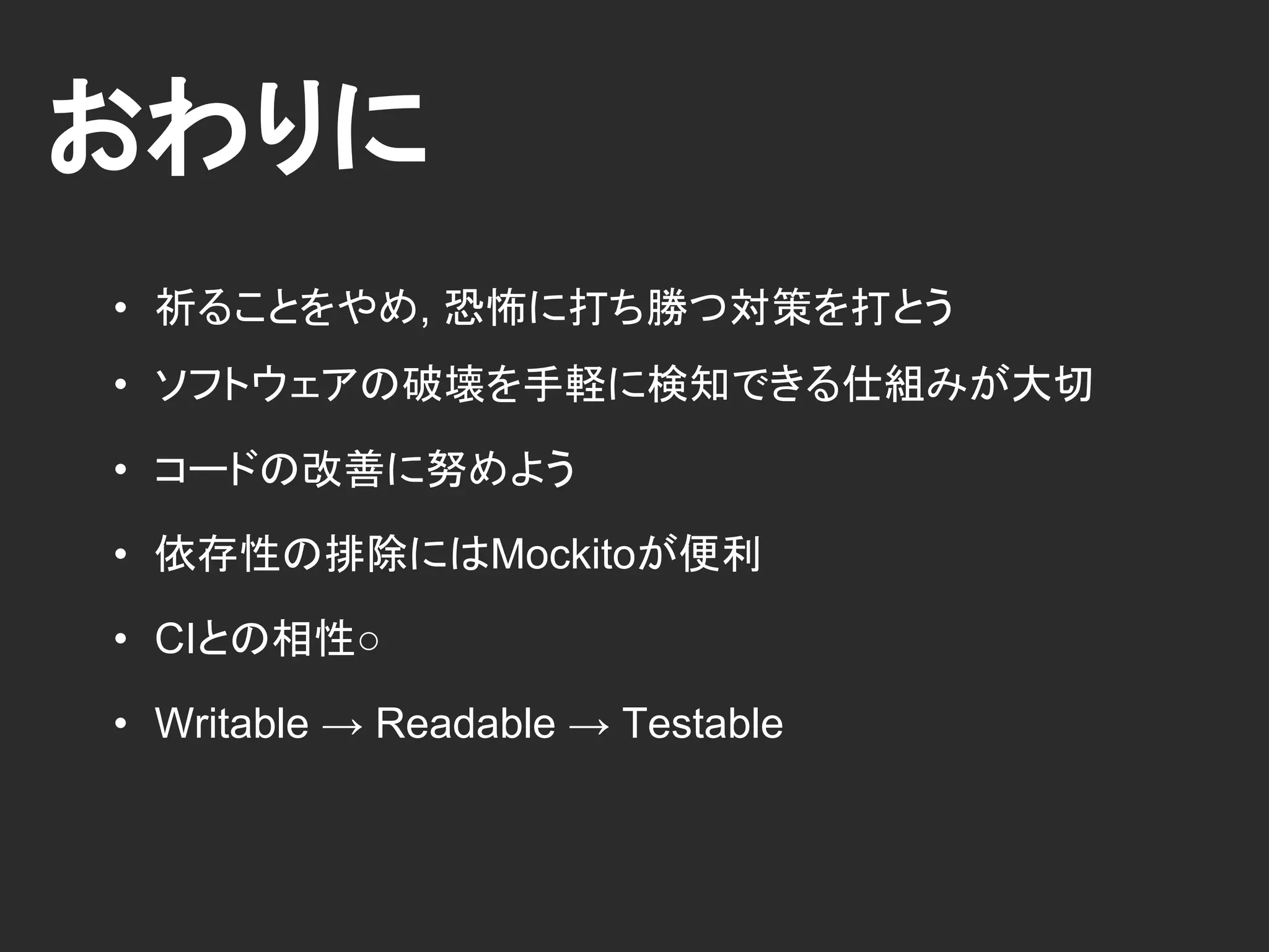 おわりに
• 祈ることをやめ, 恐怖に打ち勝つ対策を打とう
• ソフトウェアの破壊を手軽に検知できる仕組みが大切
• コードの改善に努めよう
• 依存性の排除にはMockitoが便利
• CIとの相性○
• Writable → Readable → Testable
 