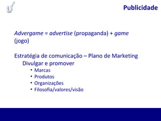 Publicidade
Advergame = advertise (propaganda) + game
(jogo)
Estratégia de comunicação – Plano de Marketing
Divulgar e promover
• Marcas
• Produtos
• Organizações
• Filosofia/valores/visão
 