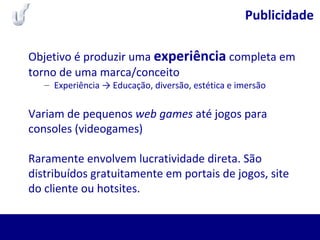 Publicidade
Objetivo é produzir uma experiência completa em
torno de uma marca/conceito
– Experiência → Educação, diversão, estética e imersão
Variam de pequenos web games até jogos para
consoles (videogames)
Raramente envolvem lucratividade direta. São
distribuídos gratuitamente em portais de jogos, site
do cliente ou hotsites.
 