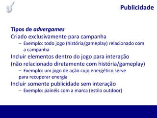 Publicidade
Tipos de advergames
Criado exclusivamente para campanha
– Exemplo: todo jogo (história/gameplay) relacionado com
a campanha
Incluir elementos dentro do jogo para interação
(não relacionado diretamente com história/gameplay)
– Exemplo: um jogo de ação cujo energético serve
para recuperar energia
Incluir somente publicidade sem interação
– Exemplo: painéis com a marca (estilo outdoor)
 