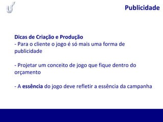 Publicidade
Dicas de Criação e Produção
- Para o cliente o jogo é só mais uma forma de
publicidade
- Projetar um conceito de jogo que fique dentro do
orçamento
- A essência do jogo deve refletir a essência da campanha
 