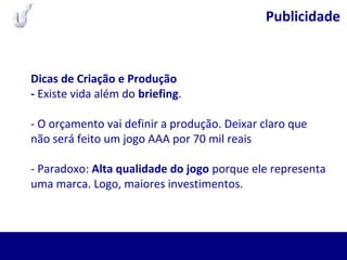 Publicidade
Dicas de Criação e Produção
- Existe vida além do briefing.
- O orçamento vai definir a produção. Deixar claro que
não será feito um jogo AAA por 70 mil reais
- Paradoxo: Alta qualidade do jogo porque ele representa
uma marca. Logo, maiores investimentos.
 