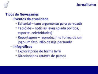 Jornalismo
Tipos de Newsgames
– Eventos da atualidade
• Editorial – com argumento para persuadir
• Tablóide – notícias leves (piada política,
esporte, celebridades)
• Reportagem – reproduzir na forma de um
jogo um fato. Não deseja persuadir
– Infográficos
• Exploratórios de forma livre
• Direcionados através de passos
 