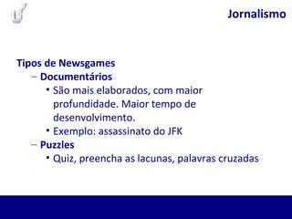 Jornalismo
Tipos de Newsgames
– Documentários
• São mais elaborados, com maior
profundidade. Maior tempo de
desenvolvimento.
• Exemplo: assassinato do JFK
– Puzzles
• Quiz, preencha as lacunas, palavras cruzadas
 