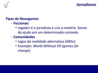 Jornalismo
Tipos de Newsgames
– Ficcionais
• Jogador é o jornalista e cria a matéria. Senso
de ajuda em um determinado contexto
– Comunidades
• Jogos de realidade alternativa (ARGs)
• Exemplo: World Without Oil (games for
change)
 