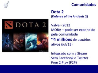 Comunidades
Dota 2
(Defense of the Ancients 2)
Valve - 2012
MOBA – pode ser expandido
pela comunidade
~4 milhões de usuários
ativos (jul/13)
Integrado com a Steam
Sem Facebook e Twitter
Free 2 Play (F2P)
 