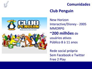 Comunidades
Club Penguin
New Horizon
Interactive/Disney - 2005
MMORPG
~200 milhões de
usuários ativos
Público 8 à 11 anos
Rede social própria
Sem Facebook e Twitter
Free 2 Play
 