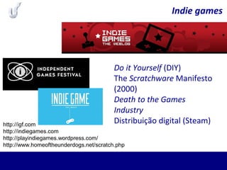Indie games
Do it Yourself (DIY)
The Scratchware Manifesto
(2000)
Death to the Games
Industry
Distribuição digital (Steam)http://igf.com
http://indiegames.com
http://playindiegames.wordpress.com/
http://www.homeoftheunderdogs.net/scratch.php
 